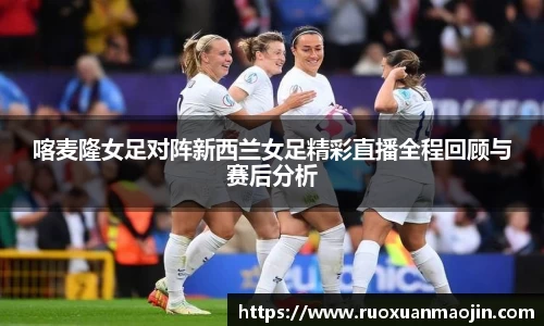 喀麦隆女足对阵新西兰女足精彩直播全程回顾与赛后分析