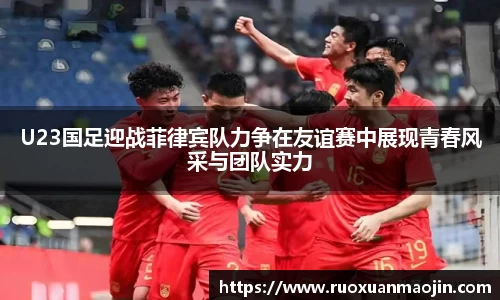 U23国足迎战菲律宾队力争在友谊赛中展现青春风采与团队实力